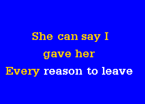 She can say I

gave her
Every reason to leave