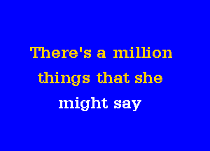 There's a million
things that she

might say