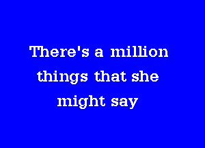 There's a million
things that she

might say