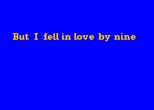 But. I fell in love by nine