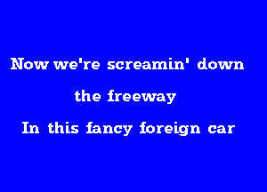 Now we're screamin' down
the freeway

In this iancy foreign car