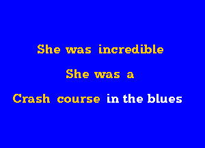 She was incredible

She was a

Crash course in the blues