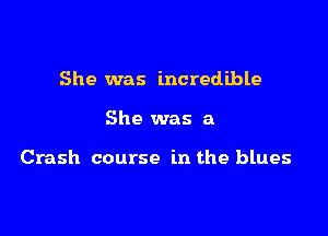 She was incredible

She was a

Crash course in the blues