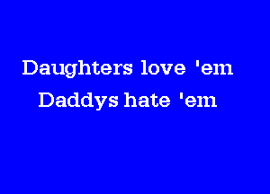 Daughters love 'em

Daddys hate 'em