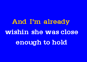 And I'm already
wishin she was close
enough to hold
