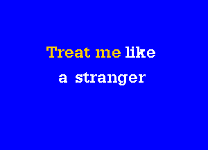 Treat me like

a stranger