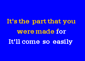 It's the part that you
were made for
It'll come so easily