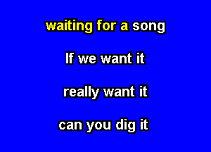 waiting for a song
If we want it

really want it

can you dig it