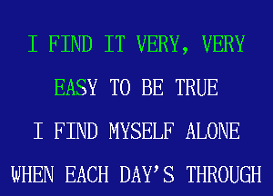 I FIND IT VERY, VERY
EASY TO BE TRUE
I FIND MYSELF ALONE
WHEN EACH DAYS THROUGH