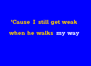 'Cause I still get weak

when he walks my way