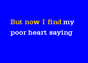But now I find my

poor heart saying