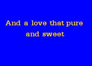 And a love that pure

and sweet