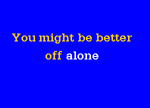 You might be better

off alone