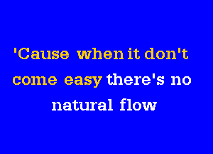 'Cause when it don't
come easy there's no
natural flow