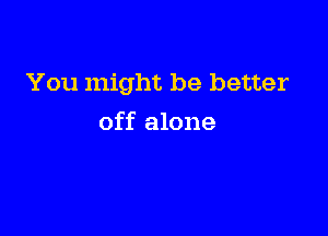 You might be better

off alone