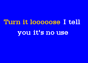 Turn it 10000039 I tell

you it's no use