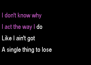 I don't know why

I act the way I do
Like I ain't got
A single thing to lose