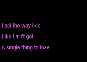 I act the way I do
Like I ain't got

A single thing to lose