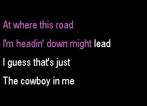 At where this road

I'm headin' down might lead

I guess thafs just

The cowboy in me