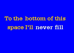 To the bottom of this

space I'll never fill