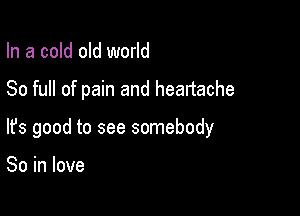 In a cold old world

80 full of pain and heartache

lfs good to see somebody

So in love