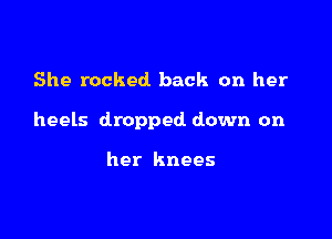 She rocked back on her

heels dropped down on

her knees