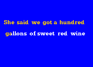 She said we got a hundred.

gallons of sweet red wine