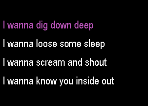 I wanna dig down deep
I wanna loose some sleep

lwanna scream and shout

lwanna know you inside out