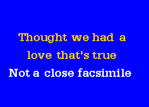 Thought we had a
love that's true
Not a close facsimile