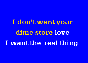 I don't want your
dime store love
I want the real thing