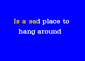 Is a sad place to

hang around