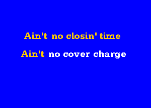 Ain't no closin' time

Ain't no cover charge