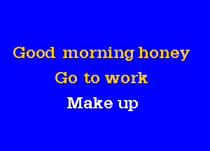 Good morning honey
Go to work

Make up