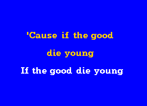 'Cause if the good

die young

If the good die young