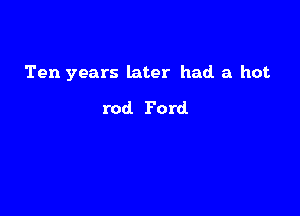 Ten years later had a hot

rod Ford