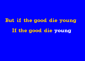 But if the good die young

If the good die young
