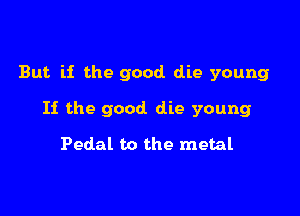 But if the good die young

If the good die young

Pedal to the metal
