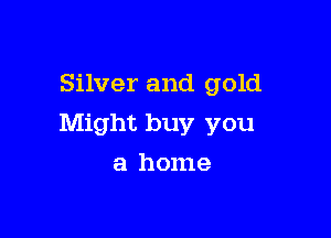 Silver and gold

Might buy you

a home