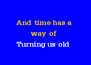 And time has a

way of

Turning us old