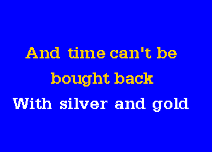 And time can't be

bought back
With silver and gold