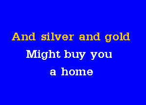 And silver and gold

Might buy you

a home