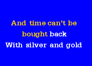 And time can't be

bought back
With silver and gold