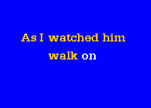 As I watched him

walk on