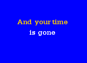 And your time

is gone