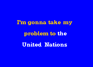 I'm gonna take my

problem to the

United Nations