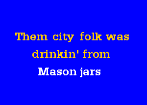 Them city folk was
drinkin' from

Mason jars