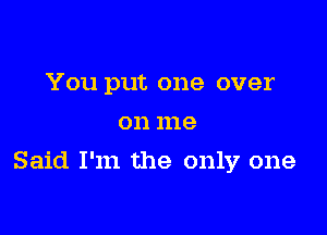 You put one over
on me

Said I'm the only one