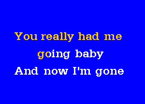 You really had me
going baby

And now I'm gone