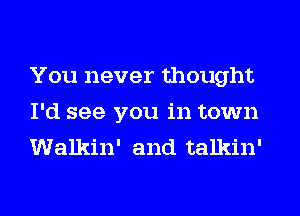 You never thought
I'd see you in town
Walkin' and talkin'