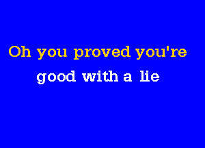 Oh you proved you're

good with a lie